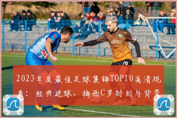 2023年度最佳足球集锦TOP10高清观看：经典进球、梅西C罗时刻与背景音乐盘点