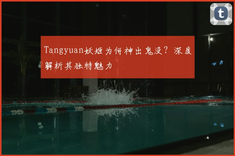 Tangyuan妖姬为何神出鬼没？深度解析其独特魅力