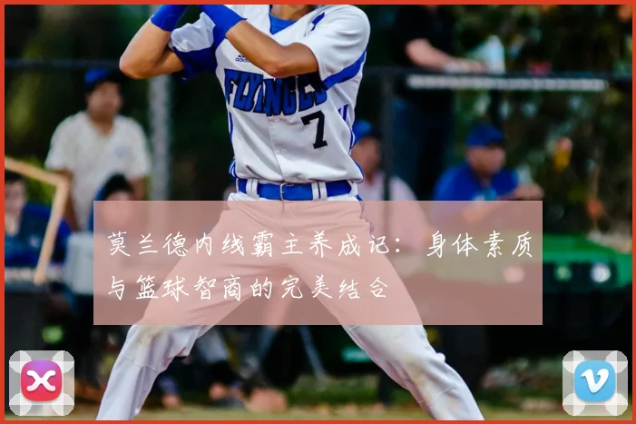 莫兰德内线霸主养成记：身体素质与篮球智商的完美结合