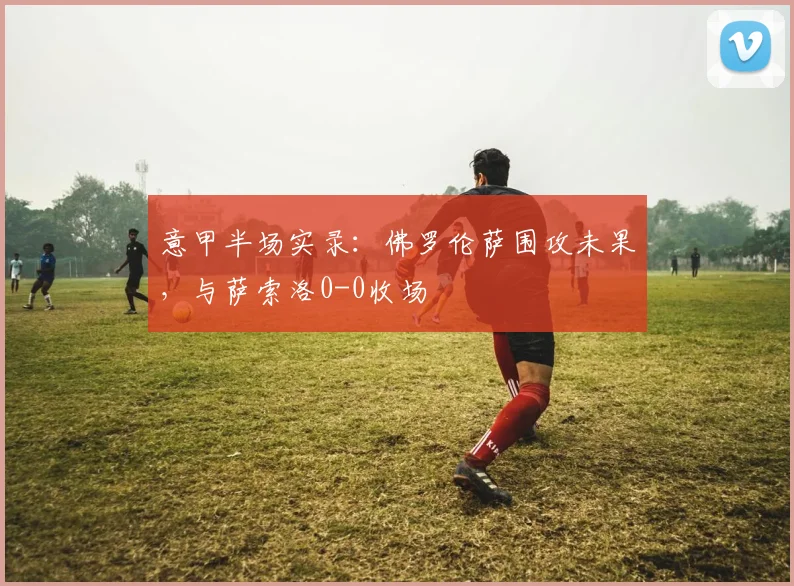 意甲半场实录：佛罗伦萨围攻未果，与萨索洛0-0收场