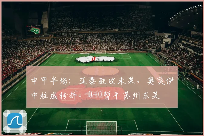 中甲半场：亚泰狂攻未果，奥莫伊中柱成转折，0-0暂平苏州东吴