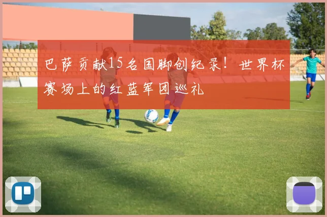 巴萨贡献15名国脚创纪录!世界杯赛场上的红蓝军团巡礼