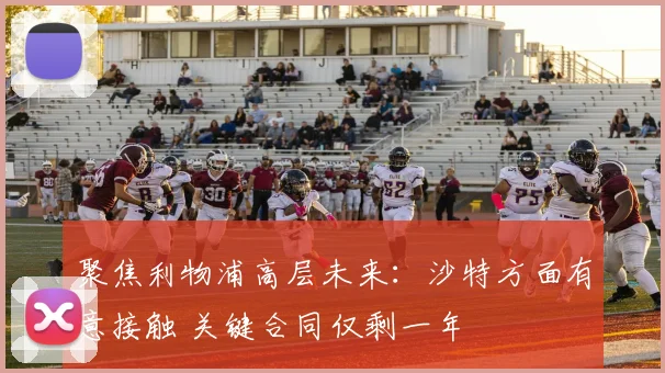 聚焦利物浦高层未来：沙特方面有意接触 关键合同仅剩一年