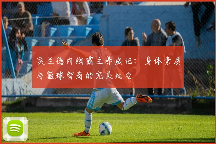 莫兰德内线霸主养成记：身体素质与篮球智商的完美结合