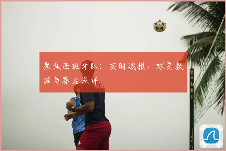 聚焦西班牙队：实时战报、球员数据与赛后点评