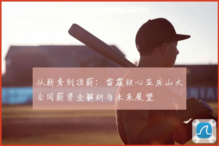 从新秀到顶薪：雷霆核心亚历山大合同薪资全解析与未来展望