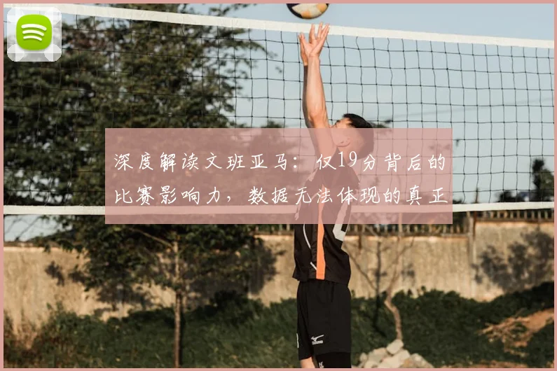深度解读文班亚马：仅19分背后的比赛影响力，数据无法体现的真正价值