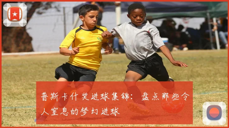 普斯卡什奖进球集锦：盘点那些令人窒息的梦幻进球