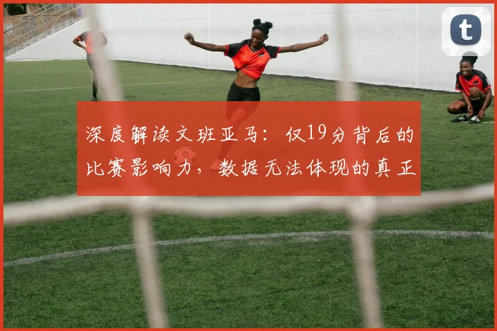 深度解读文班亚马：仅19分背后的比赛影响力，数据无法体现的真正价值