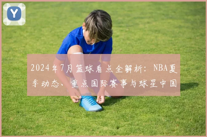 2024年7月篮球看点全解析：NBA夏季动态、重点国际赛事与球星中国行指南