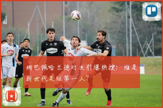 姆巴佩哈兰德对决引爆热搜：谁是新世代足坛第一人？