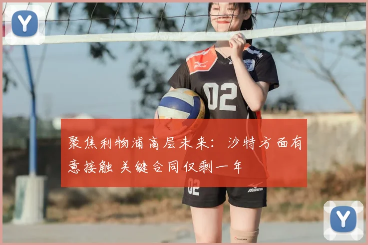 聚焦利物浦高层未来：沙特方面有意接触 关键合同仅剩一年