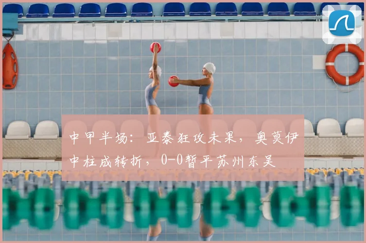 中甲半场：亚泰狂攻未果，奥莫伊中柱成转折，0-0暂平苏州东吴