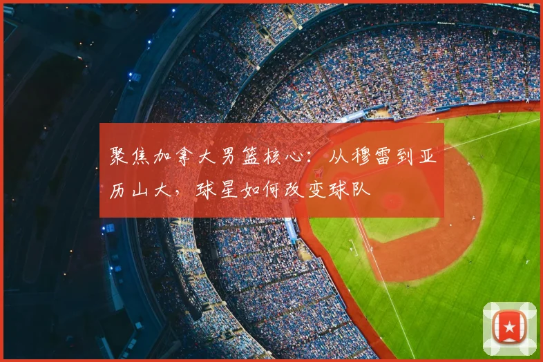 聚焦加拿大男篮核心：从穆雷到亚历山大，球星如何改变球队