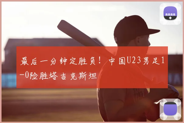 最后一分钟定胜负！中国U23男足1-0险胜塔吉克斯坦