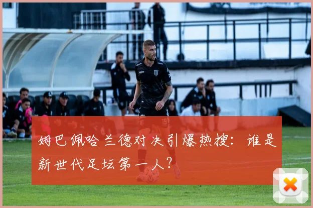 姆巴佩哈兰德对决引爆热搜：谁是新世代足坛第一人？