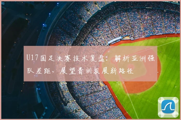 U17国足决赛技术复盘：解析亚洲强队差距，展望青训发展新路径