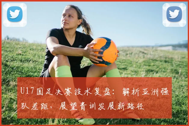 U17国足决赛技术复盘：解析亚洲强队差距，展望青训发展新路径